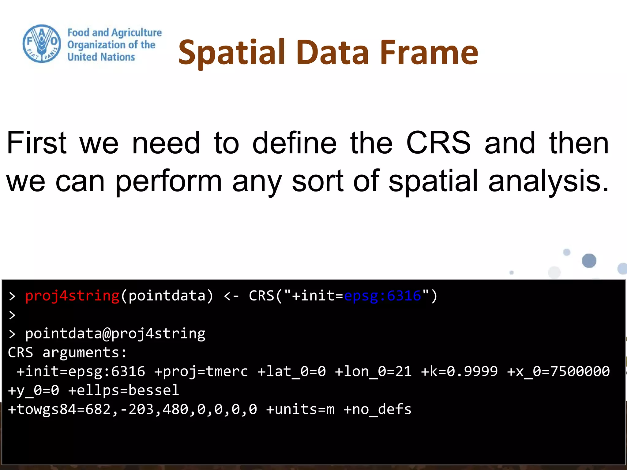 Spatial Data Frame
> proj4string(pointdata) <- CRS("+init=epsg:6316")
>
> pointdata@proj4string
CRS arguments:
+init=epsg:6316 +proj=tmerc +lat_0=0 +lon_0=21 +k=0.9999 +x_0=7500000
+y_0=0 +ellps=bessel
+towgs84=682,-203,480,0,0,0,0 +units=m +no_defs
First we need to define the CRS and then
we can perform any sort of spatial analysis.
 