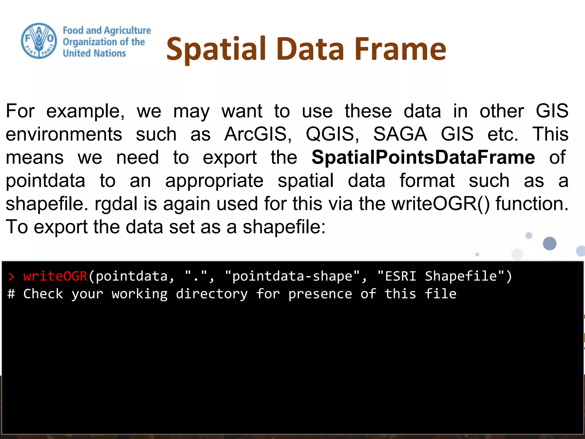 Spatial Data Frame
> writeOGR(pointdata, ".", "pointdata-shape", "ESRI Shapefile")
# Check your working directory for presence of this file
For example, we may want to use these data in other GIS
environments such as ArcGIS, QGIS, SAGA GIS etc. This
means we need to export the SpatialPointsDataFrame of
pointdata to an appropriate spatial data format such as a
shapefile. rgdal is again used for this via the writeOGR() function.
To export the data set as a shapefile:
 