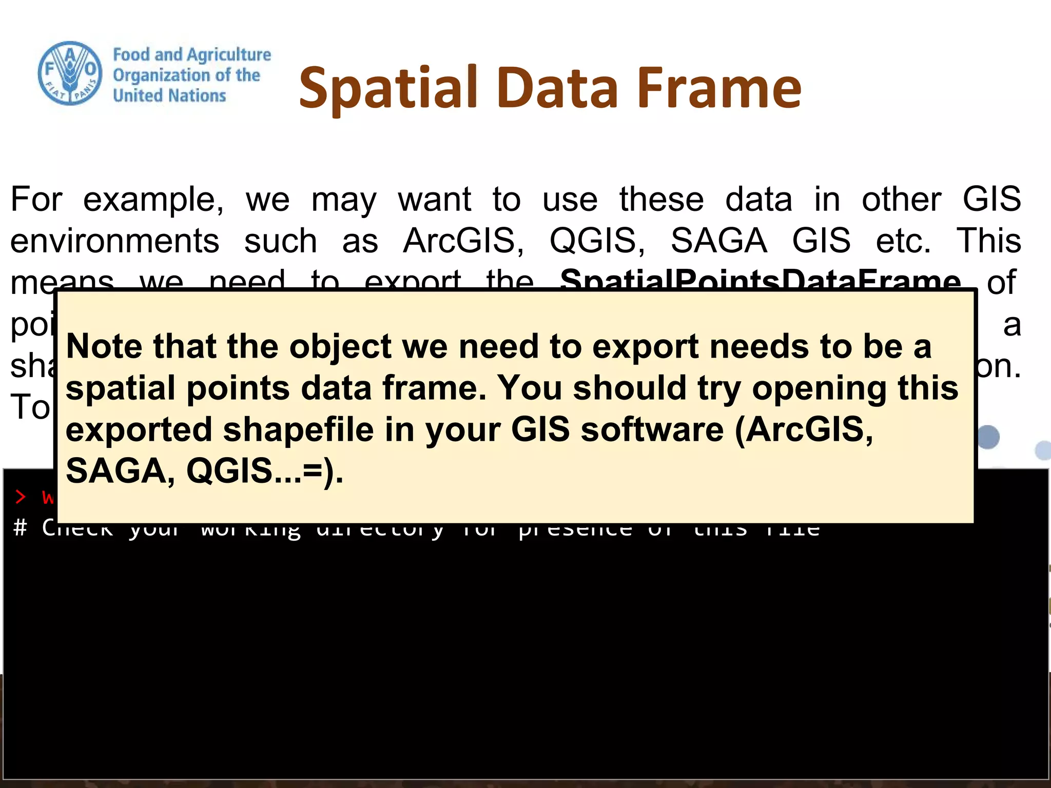 Spatial Data Frame
> writeOGR(pointdata, ".", "pointdata-shape", "ESRI Shapefile")
# Check your working directory for presence of this file
For example, we may want to use these data in other GIS
environments such as ArcGIS, QGIS, SAGA GIS etc. This
means we need to export the SpatialPointsDataFrame of
pointdata to an appropriate spatial data format such as a
shapefile. rgdal is again used for this via the writeOGR() function.
To export the data set as a shapefile:
Note that the object we need to export needs to be a
spatial points data frame. You should try opening this
exported shapefile in your GIS software (ArcGIS,
SAGA, QGIS...=).
 