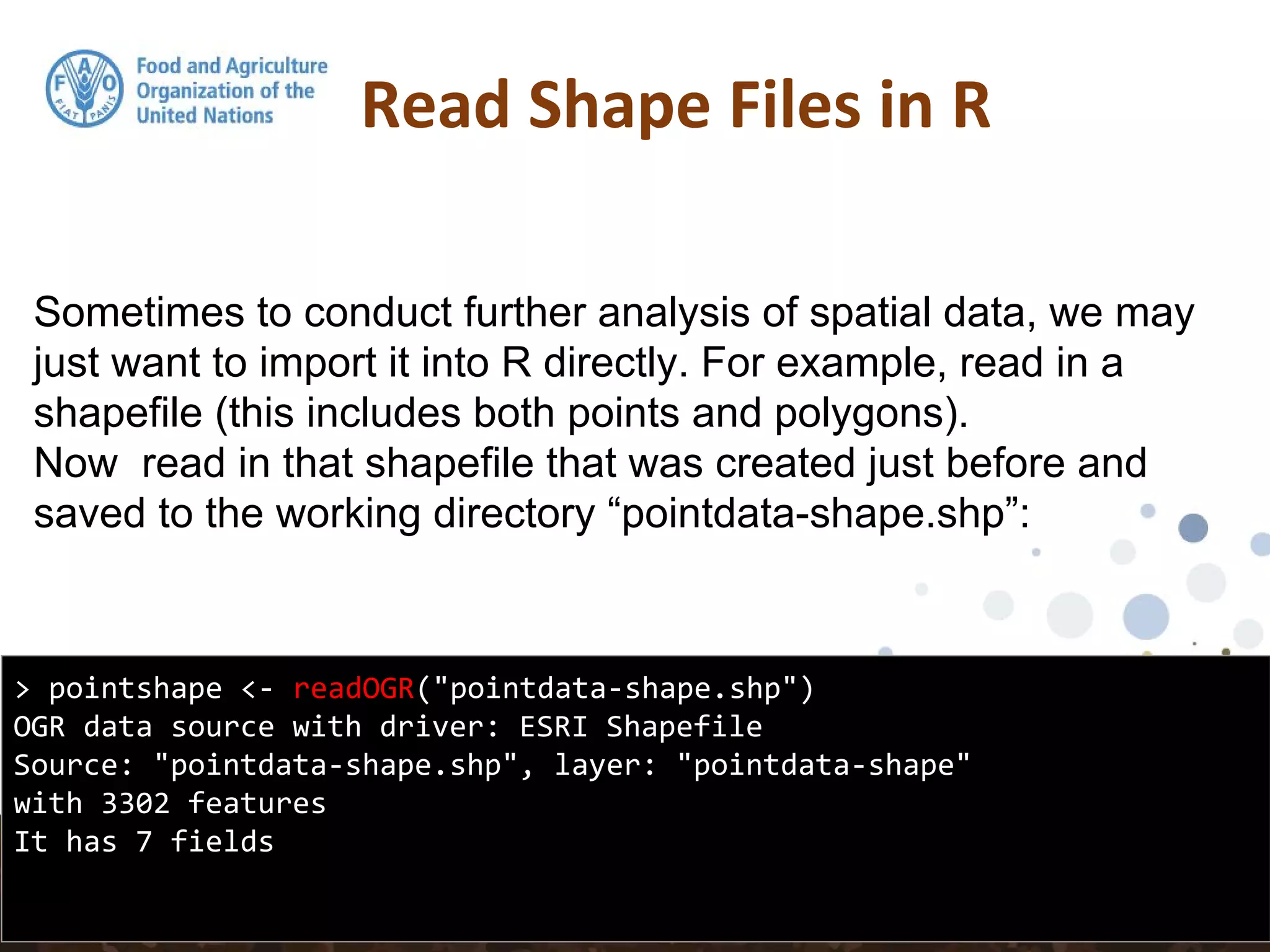 Sometimes to conduct further analysis of spatial data, we may
just want to import it into R directly. For example, read in a
shapefile (this includes both points and polygons).
Now read in that shapefile that was created just before and
saved to the working directory “pointdata-shape.shp”:
Read Shape Files in R
> pointshape <- readOGR("pointdata-shape.shp")
OGR data source with driver: ESRI Shapefile
Source: "pointdata-shape.shp", layer: "pointdata-shape"
with 3302 features
It has 7 fields
 