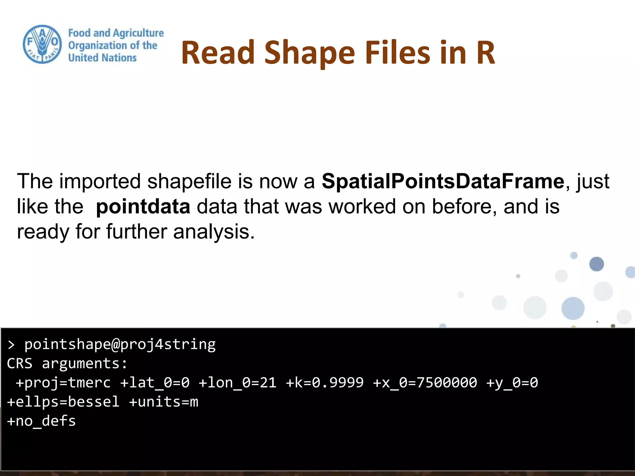 The imported shapefile is now a SpatialPointsDataFrame, just
like the pointdata data that was worked on before, and is
ready for further analysis.
Read Shape Files in R
> pointshape@proj4string
CRS arguments:
+proj=tmerc +lat_0=0 +lon_0=21 +k=0.9999 +x_0=7500000 +y_0=0
+ellps=bessel +units=m
+no_defs
 