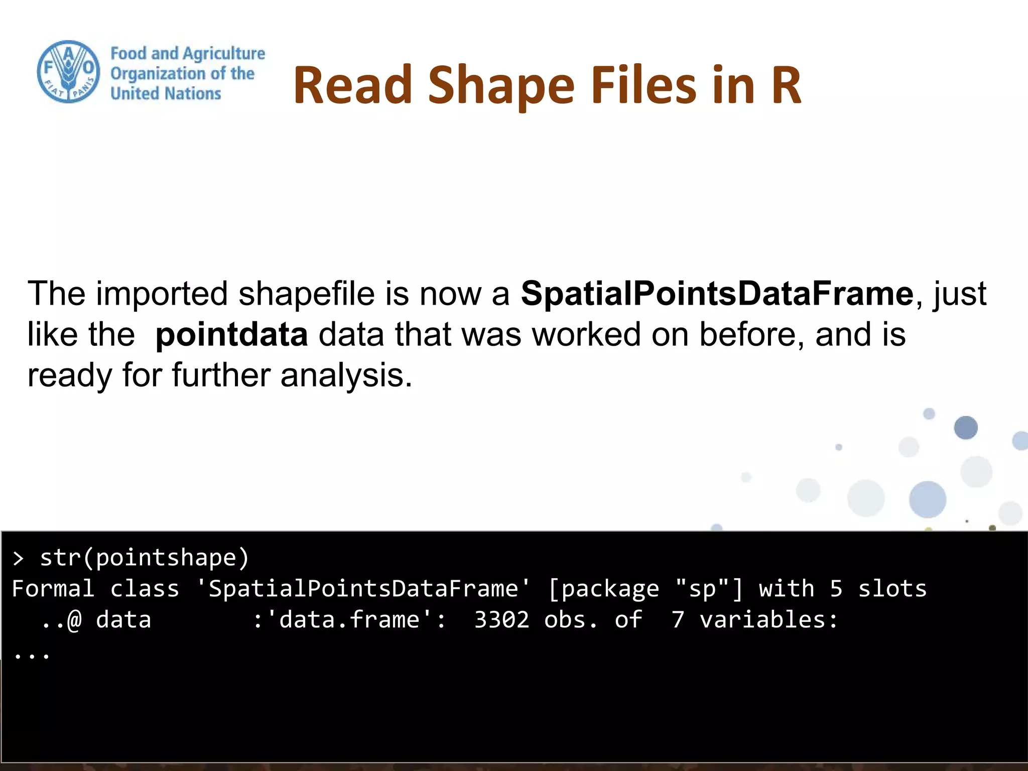 The imported shapefile is now a SpatialPointsDataFrame, just
like the pointdata data that was worked on before, and is
ready for further analysis.
Read Shape Files in R
> str(pointshape)
Formal class 'SpatialPointsDataFrame' [package "sp"] with 5 slots
..@ data :'data.frame': 3302 obs. of 7 variables:
...
 