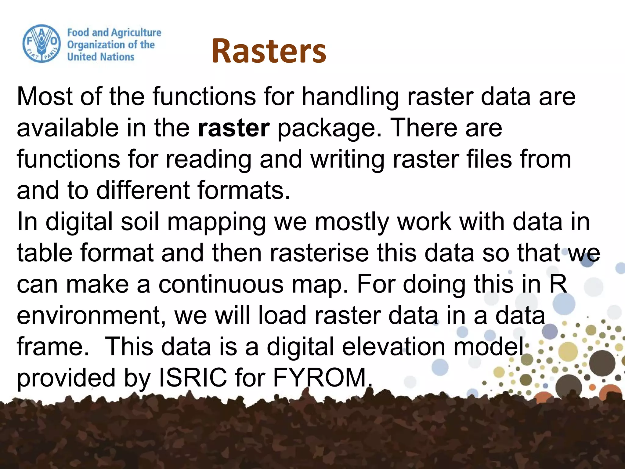 Rasters
Most of the functions for handling raster data are
available in the raster package. There are
functions for reading and writing raster files from
and to different formats.
In digital soil mapping we mostly work with data in
table format and then rasterise this data so that we
can make a continuous map. For doing this in R
environment, we will load raster data in a data
frame. This data is a digital elevation model
provided by ISRIC for FYROM.
 