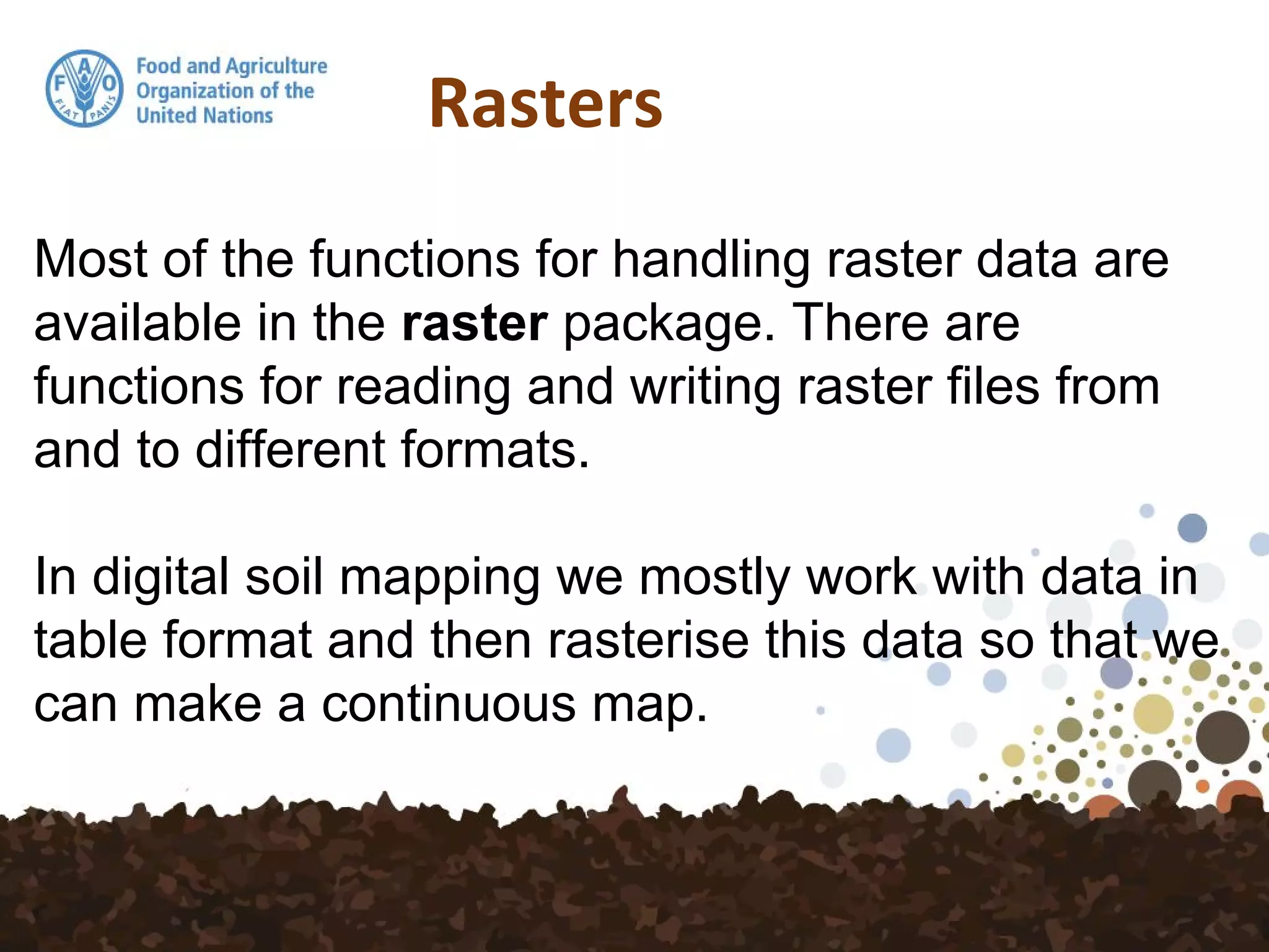 Rasters
Most of the functions for handling raster data are
available in the raster package. There are
functions for reading and writing raster files from
and to different formats.
In digital soil mapping we mostly work with data in
table format and then rasterise this data so that we
can make a continuous map.
 