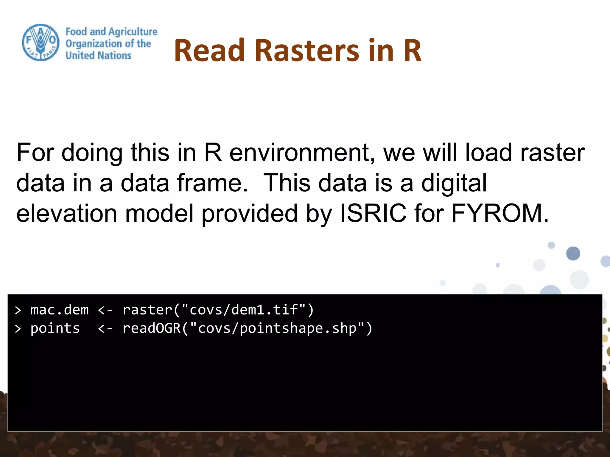 For doing this in R environment, we will load raster
data in a data frame. This data is a digital
elevation model provided by ISRIC for FYROM.
Read Rasters in R
> mac.dem <- raster("covs/dem1.tif")
> points <- readOGR("covs/pointshape.shp")
 