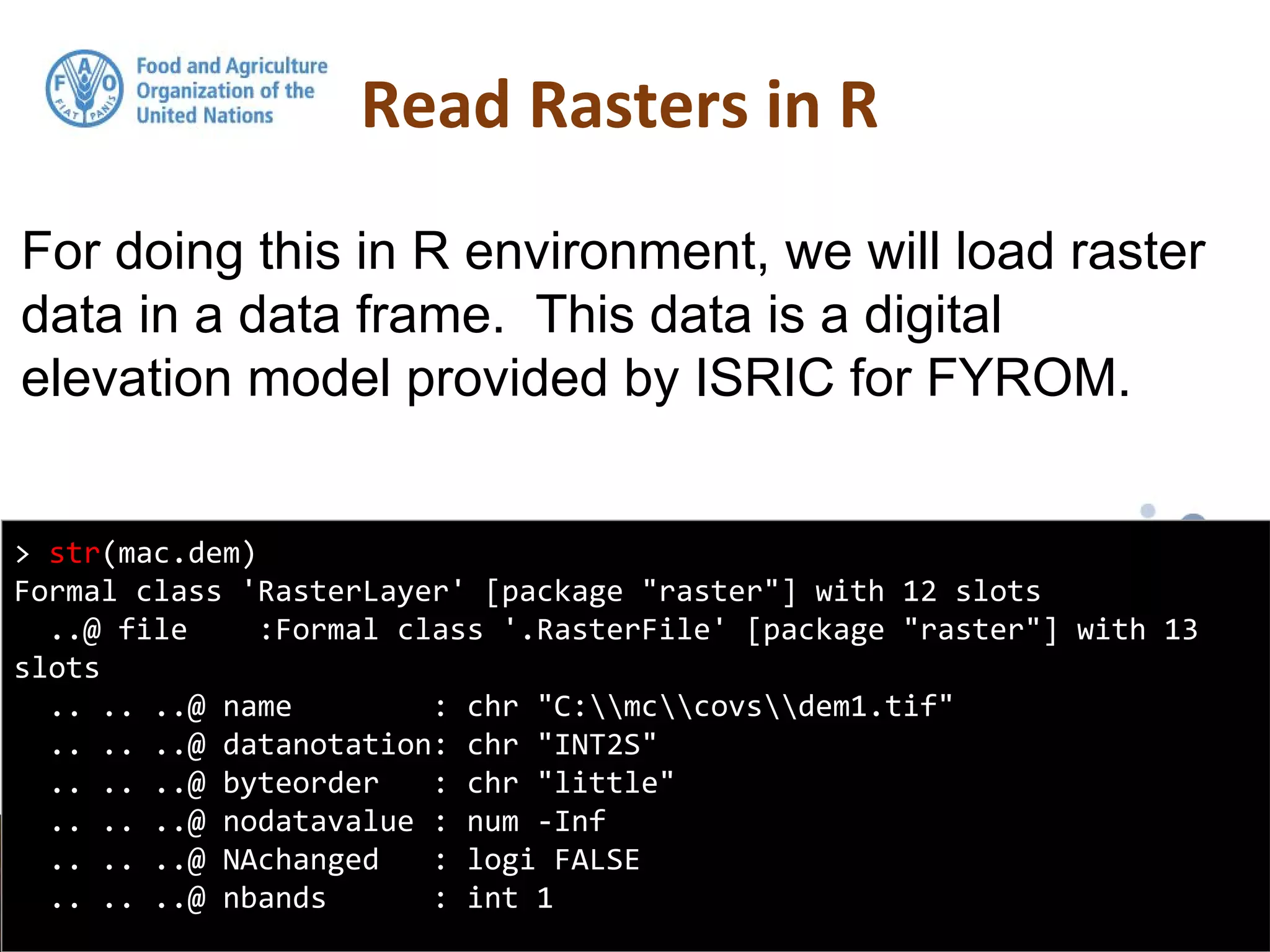For doing this in R environment, we will load raster
data in a data frame. This data is a digital
elevation model provided by ISRIC for FYROM.
Read Rasters in R
> str(mac.dem)
Formal class 'RasterLayer' [package "raster"] with 12 slots
..@ file :Formal class '.RasterFile' [package "raster"] with 13
slots
.. .. ..@ name : chr "C:mccovsdem1.tif"
.. .. ..@ datanotation: chr "INT2S"
.. .. ..@ byteorder : chr "little"
.. .. ..@ nodatavalue : num -Inf
.. .. ..@ NAchanged : logi FALSE
.. .. ..@ nbands : int 1
 