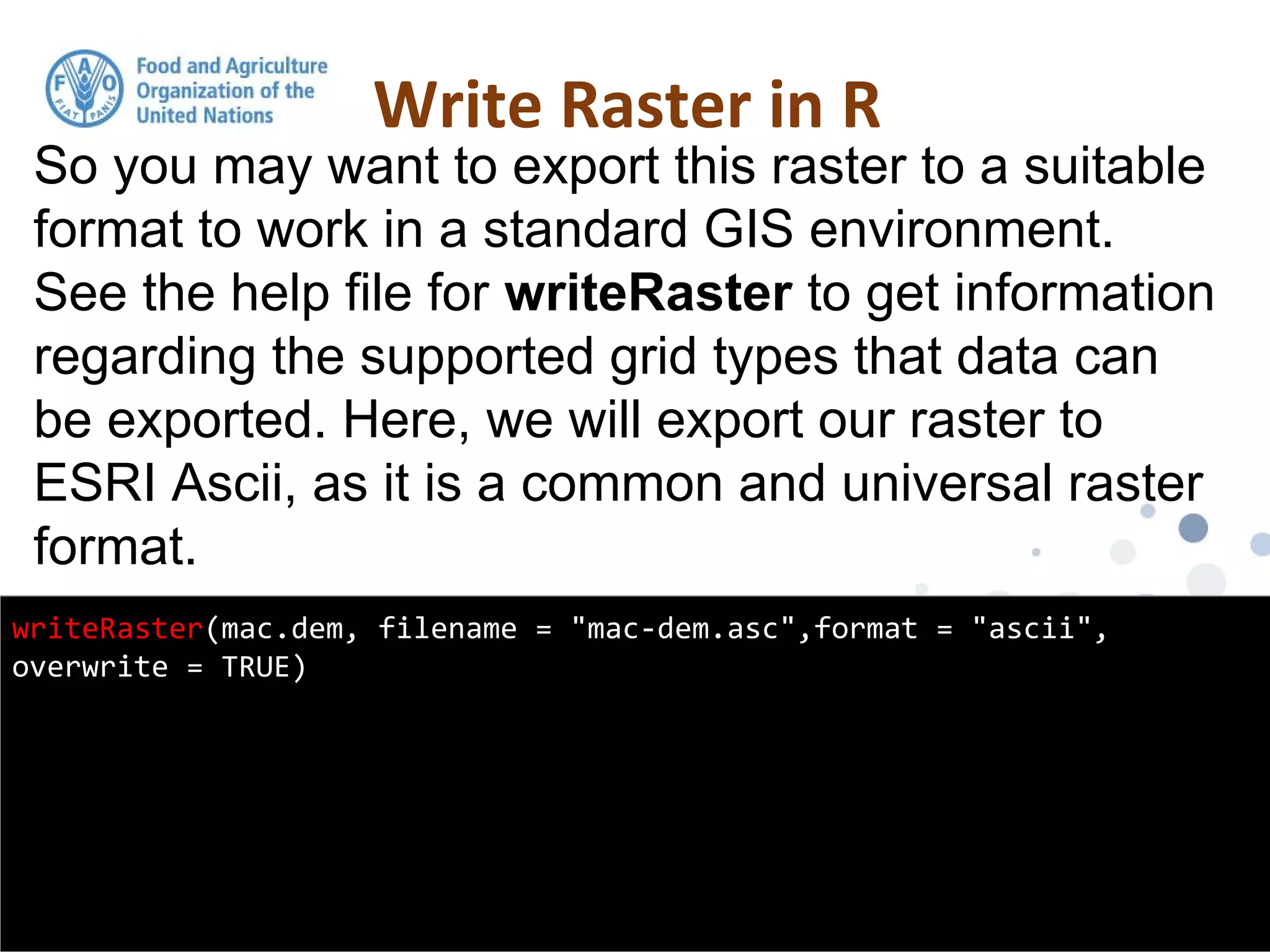 So you may want to export this raster to a suitable
format to work in a standard GIS environment.
See the help file for writeRaster to get information
regarding the supported grid types that data can
be exported. Here, we will export our raster to
ESRI Ascii, as it is a common and universal raster
format.
Write Raster in R
writeRaster(mac.dem, filename = "mac-dem.asc",format = "ascii",
overwrite = TRUE)
 
