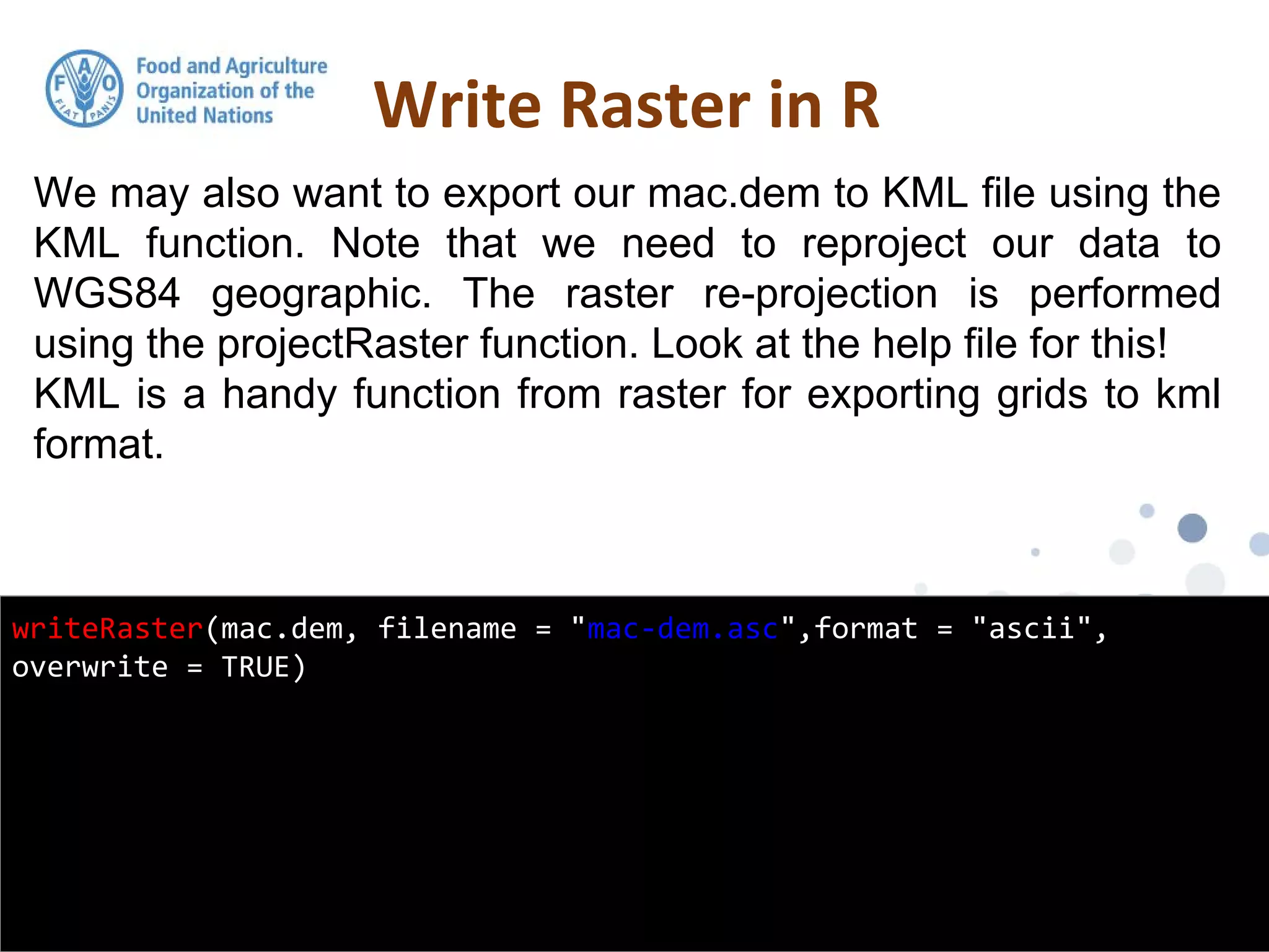 We may also want to export our mac.dem to KML file using the
KML function. Note that we need to reproject our data to
WGS84 geographic. The raster re-projection is performed
using the projectRaster function. Look at the help file for this!
KML is a handy function from raster for exporting grids to kml
format.
Write Raster in R
writeRaster(mac.dem, filename = "mac-dem.asc",format = "ascii",
overwrite = TRUE)
 