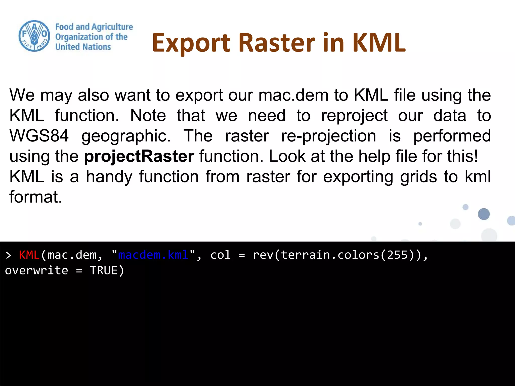 We may also want to export our mac.dem to KML file using the
KML function. Note that we need to reproject our data to
WGS84 geographic. The raster re-projection is performed
using the projectRaster function. Look at the help file for this!
KML is a handy function from raster for exporting grids to kml
format.
Export Raster in KML
> KML(mac.dem, "macdem.kml", col = rev(terrain.colors(255)),
overwrite = TRUE)
 