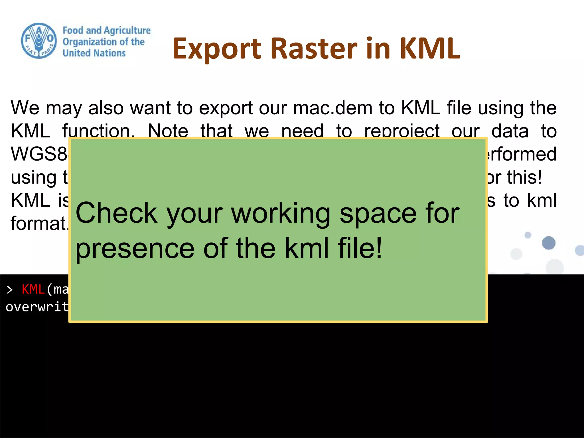 We may also want to export our mac.dem to KML file using the
KML function. Note that we need to reproject our data to
WGS84 geographic. The raster re-projection is performed
using the projectRaster function. Look at the help file for this!
KML is a handy function from raster for exporting grids to kml
format.
Export Raster in KML
> KML(mac.dem, "macdem.kml", col = rev(terrain.colors(255)),
overwrite = TRUE)
Check your working space for
presence of the kml file!
 
