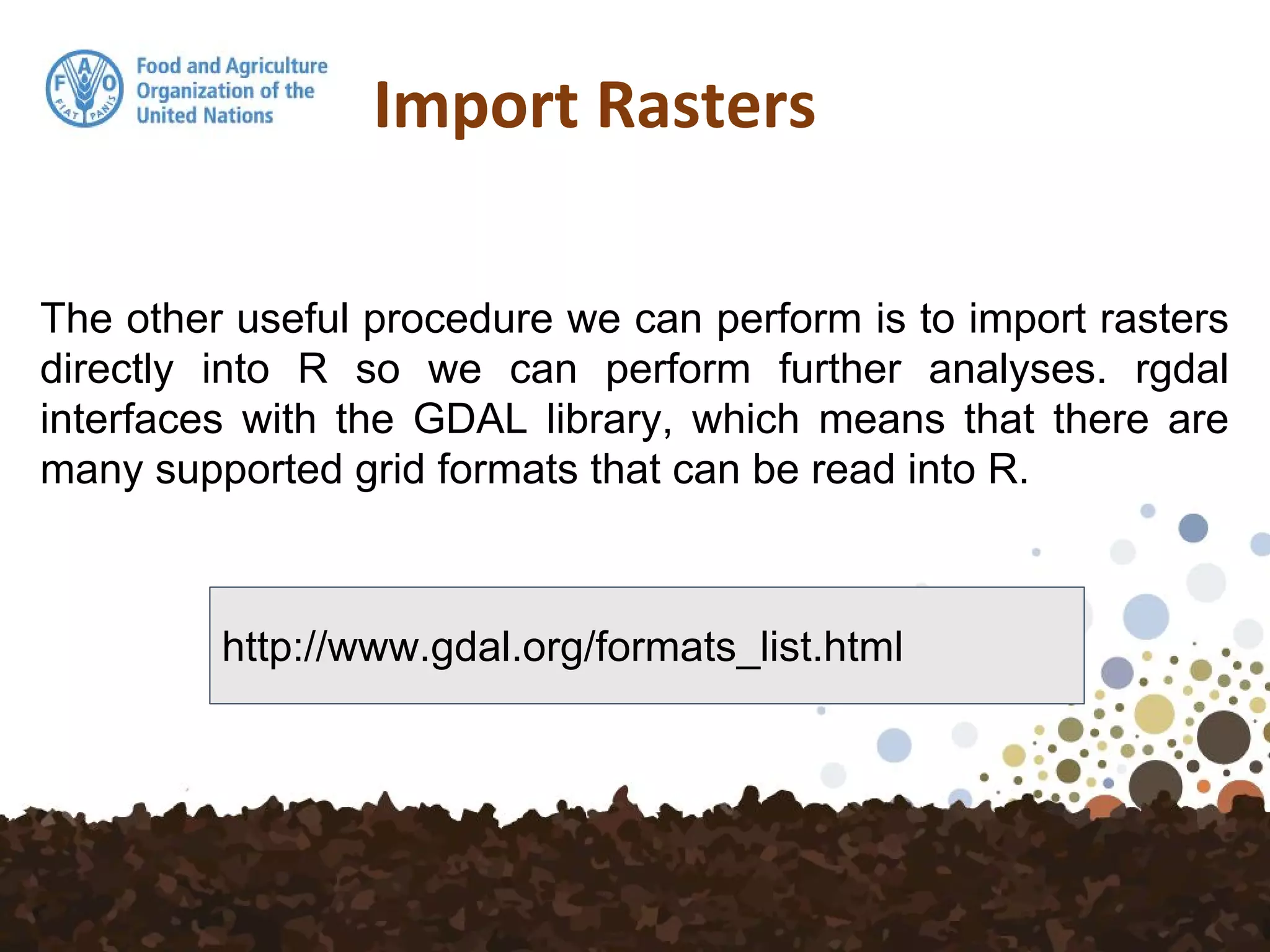 The other useful procedure we can perform is to import rasters
directly into R so we can perform further analyses. rgdal
interfaces with the GDAL library, which means that there are
many supported grid formats that can be read into R.
Import Rasters
http://www.gdal.org/formats_list.html
 