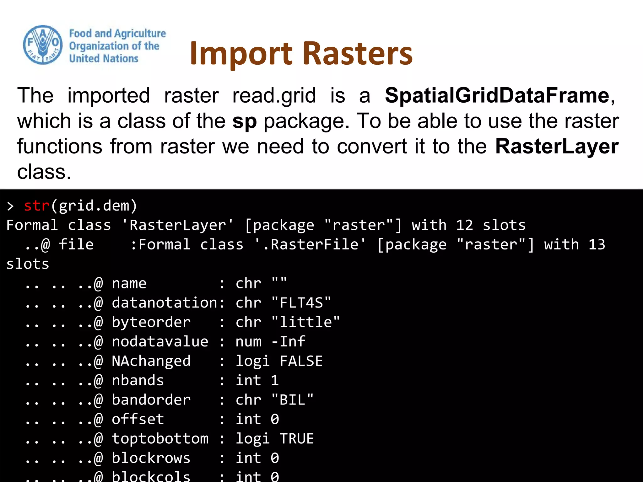 The imported raster read.grid is a SpatialGridDataFrame,
which is a class of the sp package. To be able to use the raster
functions from raster we need to convert it to the RasterLayer
class.
Import Rasters
> str(grid.dem)
Formal class 'RasterLayer' [package "raster"] with 12 slots
..@ file :Formal class '.RasterFile' [package "raster"] with 13
slots
.. .. ..@ name : chr ""
.. .. ..@ datanotation: chr "FLT4S"
.. .. ..@ byteorder : chr "little"
.. .. ..@ nodatavalue : num -Inf
.. .. ..@ NAchanged : logi FALSE
.. .. ..@ nbands : int 1
.. .. ..@ bandorder : chr "BIL"
.. .. ..@ offset : int 0
.. .. ..@ toptobottom : logi TRUE
.. .. ..@ blockrows : int 0
 