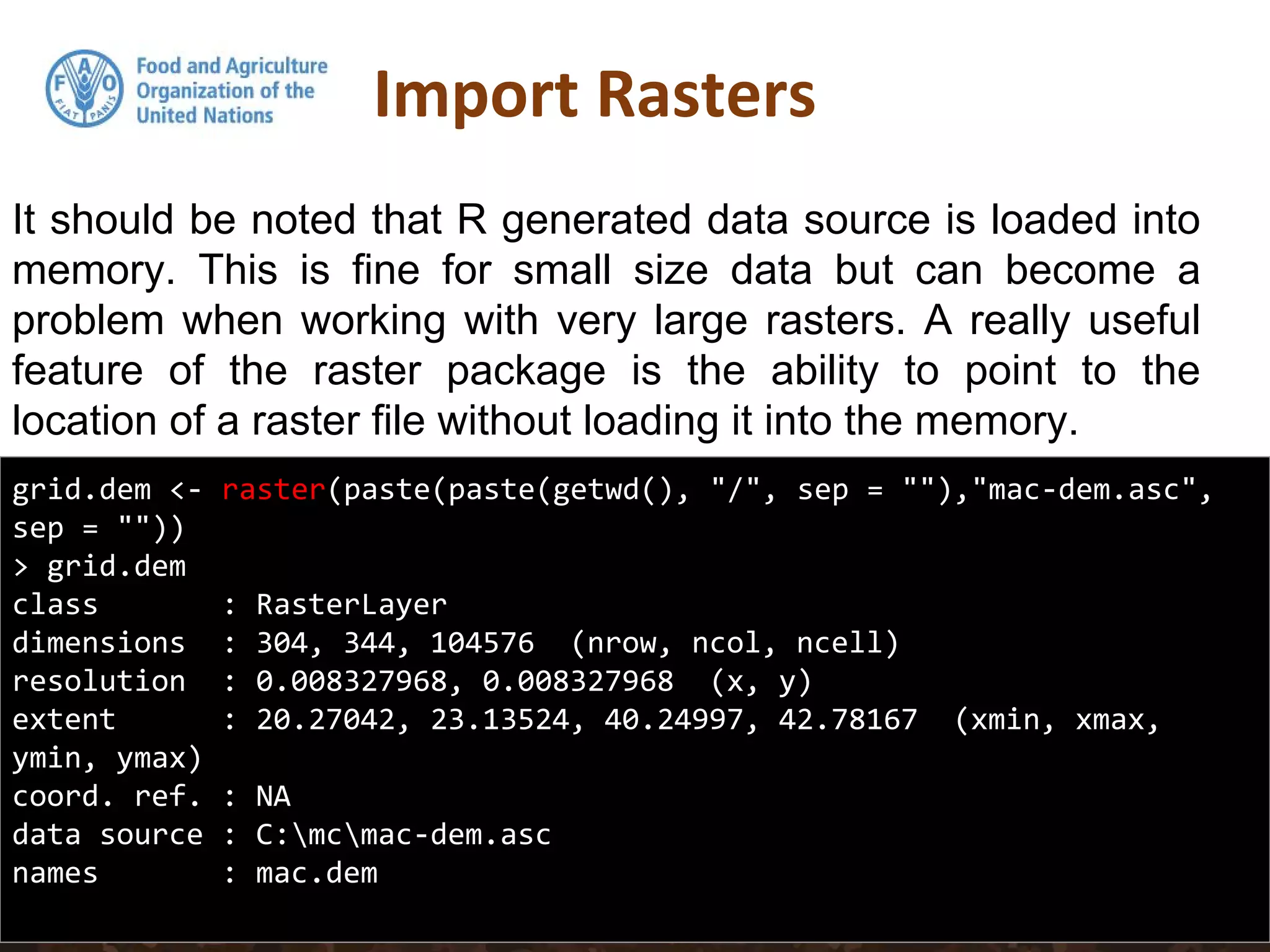 It should be noted that R generated data source is loaded into
memory. This is fine for small size data but can become a
problem when working with very large rasters. A really useful
feature of the raster package is the ability to point to the
location of a raster file without loading it into the memory.
Import Rasters
grid.dem <- raster(paste(paste(getwd(), "/", sep = ""),"mac-dem.asc",
sep = ""))
> grid.dem
class : RasterLayer
dimensions : 304, 344, 104576 (nrow, ncol, ncell)
resolution : 0.008327968, 0.008327968 (x, y)
extent : 20.27042, 23.13524, 40.24997, 42.78167 (xmin, xmax,
ymin, ymax)
coord. ref. : NA
data source : C:mcmac-dem.asc
names : mac.dem
 