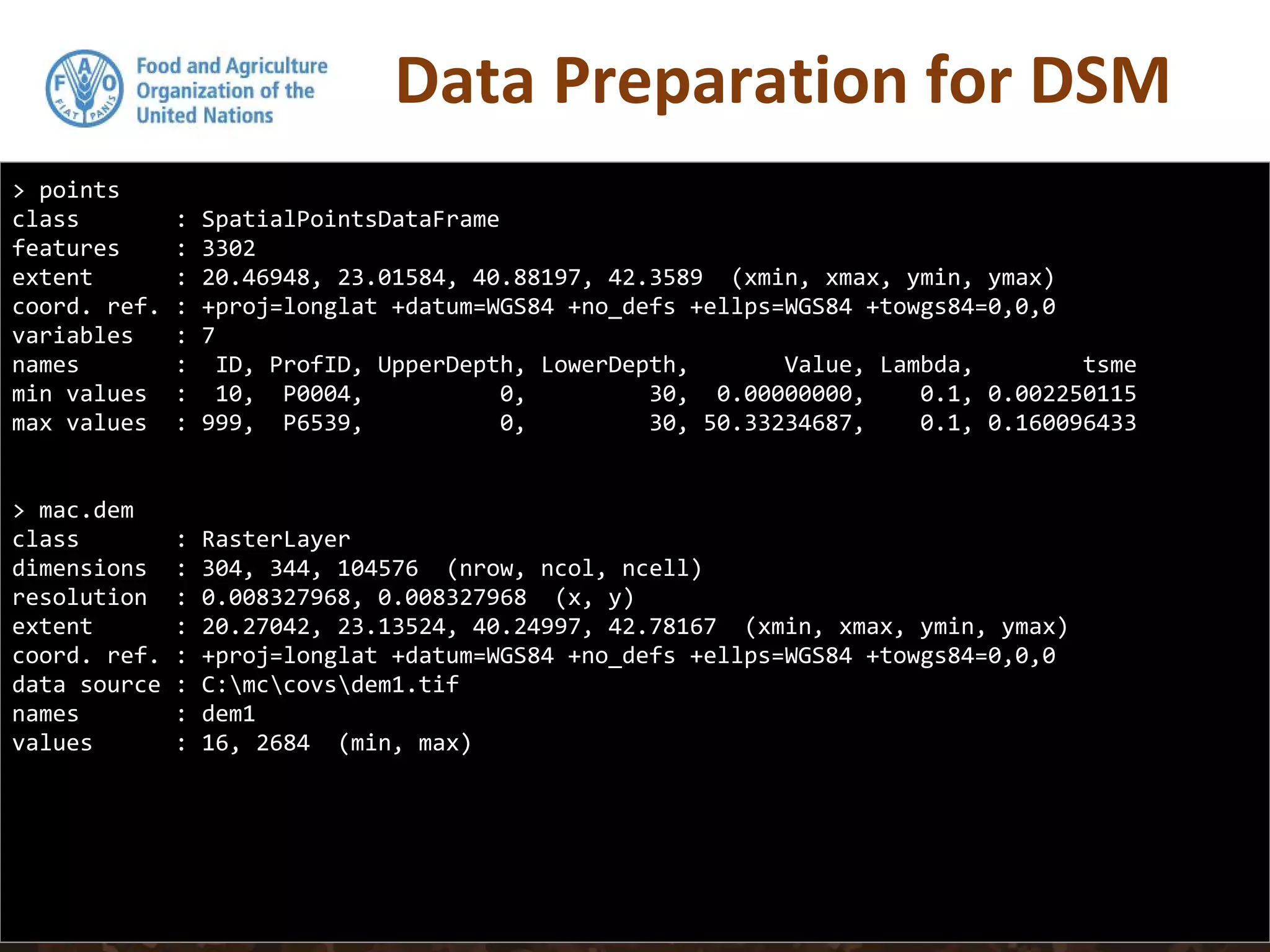 Data Preparation for DSM
> points
class : SpatialPointsDataFrame
features : 3302
extent : 20.46948, 23.01584, 40.88197, 42.3589 (xmin, xmax, ymin, ymax)
coord. ref. : +proj=longlat +datum=WGS84 +no_defs +ellps=WGS84 +towgs84=0,0,0
variables : 7
names : ID, ProfID, UpperDepth, LowerDepth, Value, Lambda, tsme
min values : 10, P0004, 0, 30, 0.00000000, 0.1, 0.002250115
max values : 999, P6539, 0, 30, 50.33234687, 0.1, 0.160096433
> mac.dem
class : RasterLayer
dimensions : 304, 344, 104576 (nrow, ncol, ncell)
resolution : 0.008327968, 0.008327968 (x, y)
extent : 20.27042, 23.13524, 40.24997, 42.78167 (xmin, xmax, ymin, ymax)
coord. ref. : +proj=longlat +datum=WGS84 +no_defs +ellps=WGS84 +towgs84=0,0,0
data source : C:mccovsdem1.tif
names : dem1
values : 16, 2684 (min, max)
 