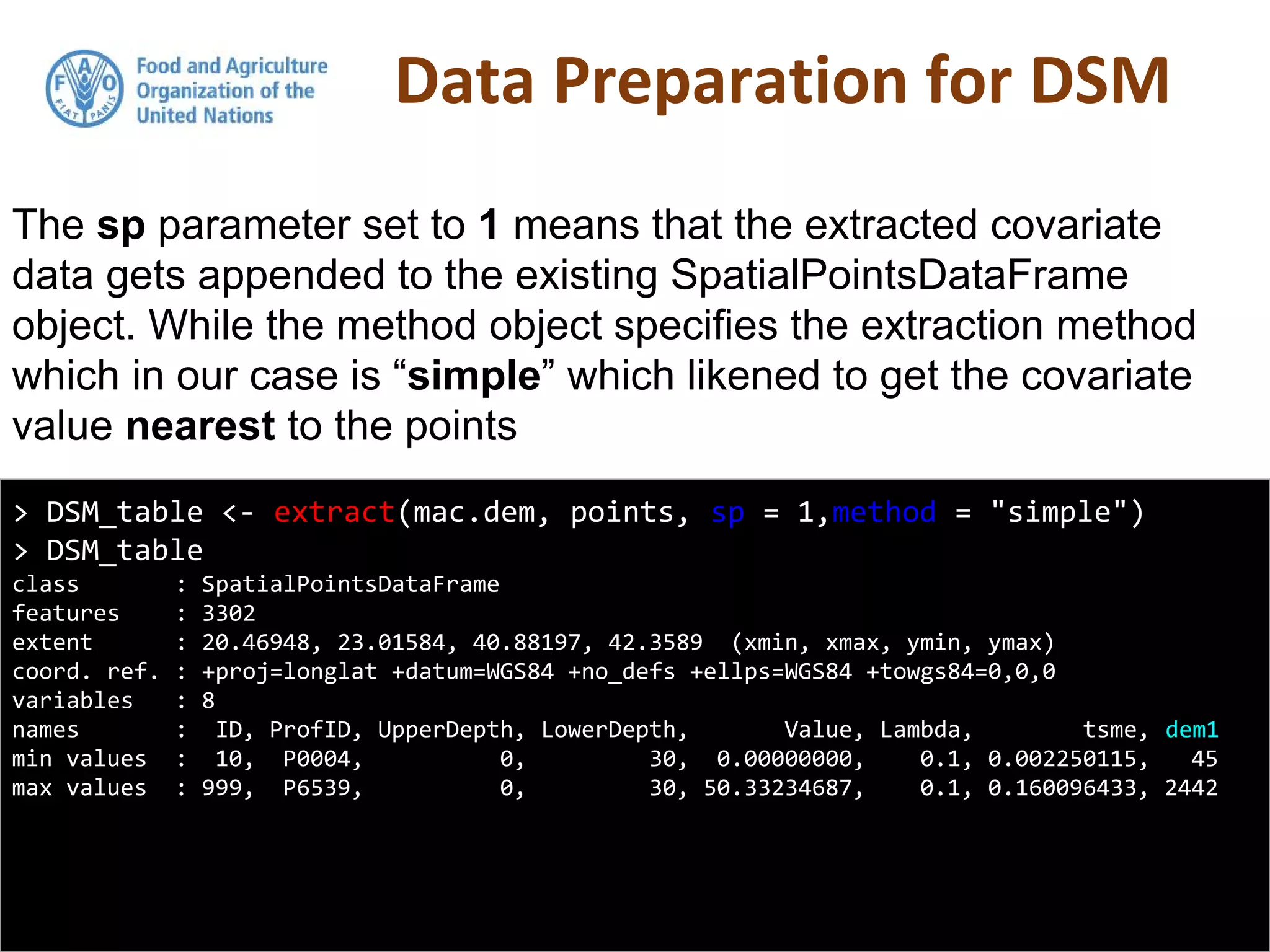 Data Preparation for DSM
> DSM_table <- extract(mac.dem, points, sp = 1,method = "simple")
> DSM_table
class : SpatialPointsDataFrame
features : 3302
extent : 20.46948, 23.01584, 40.88197, 42.3589 (xmin, xmax, ymin, ymax)
coord. ref. : +proj=longlat +datum=WGS84 +no_defs +ellps=WGS84 +towgs84=0,0,0
variables : 8
names : ID, ProfID, UpperDepth, LowerDepth, Value, Lambda, tsme, dem1
min values : 10, P0004, 0, 30, 0.00000000, 0.1, 0.002250115, 45
max values : 999, P6539, 0, 30, 50.33234687, 0.1, 0.160096433, 2442
The sp parameter set to 1 means that the extracted covariate
data gets appended to the existing SpatialPointsDataFrame
object. While the method object specifies the extraction method
which in our case is “simple” which likened to get the covariate
value nearest to the points
 