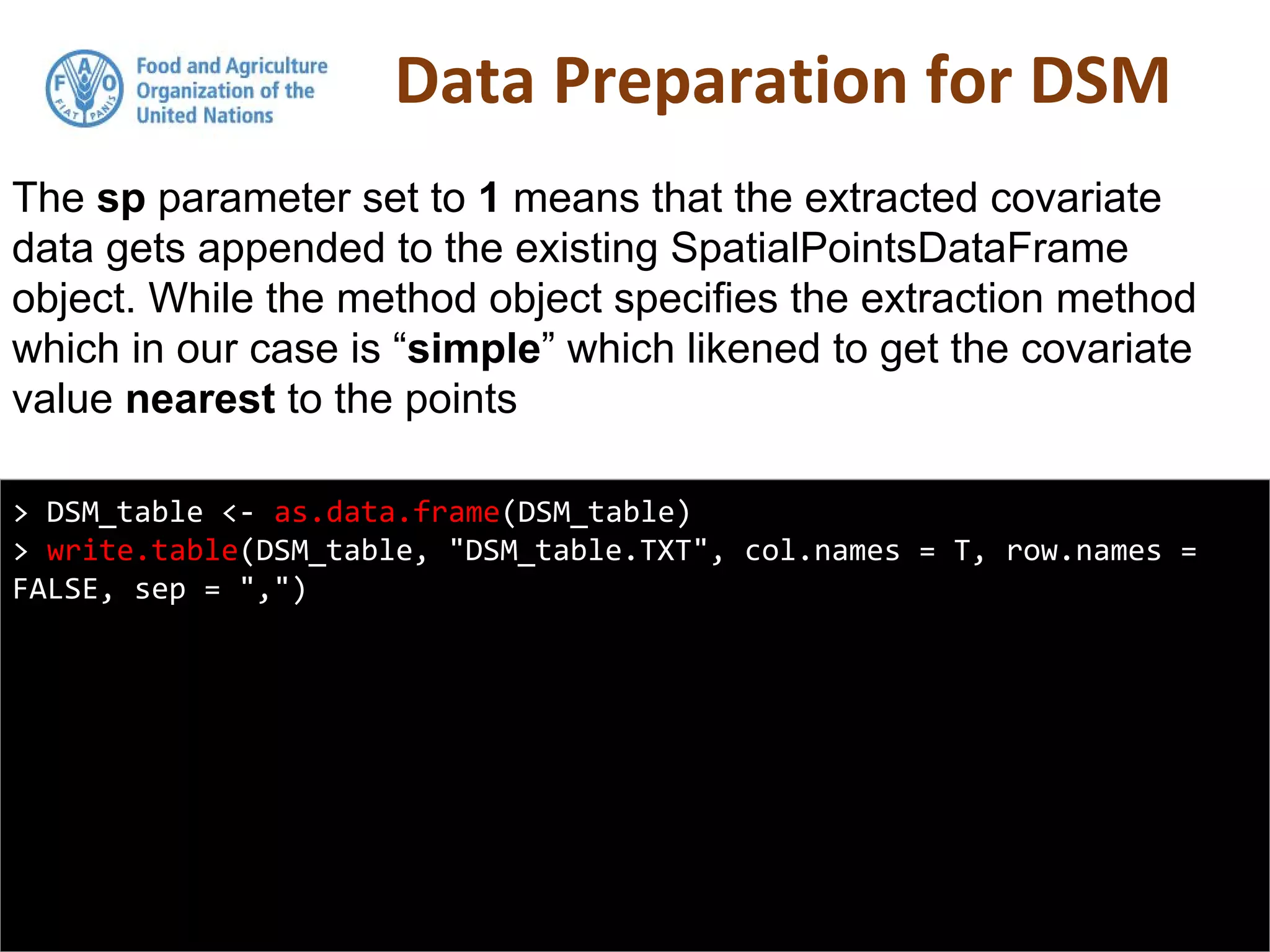 Data Preparation for DSM
> DSM_table <- as.data.frame(DSM_table)
> write.table(DSM_table, "DSM_table.TXT", col.names = T, row.names =
FALSE, sep = ",")
The sp parameter set to 1 means that the extracted covariate
data gets appended to the existing SpatialPointsDataFrame
object. While the method object specifies the extraction method
which in our case is “simple” which likened to get the covariate
value nearest to the points
 