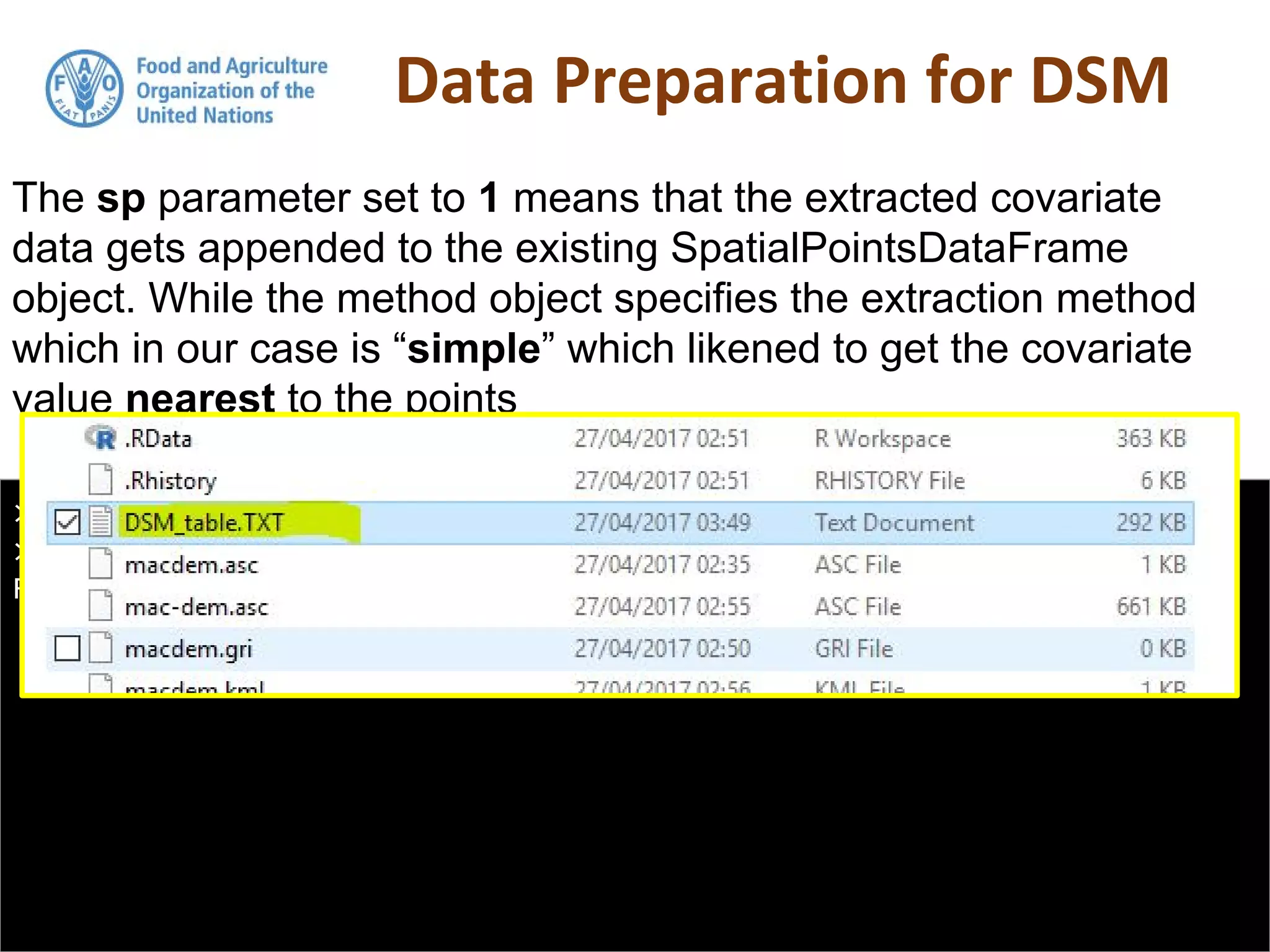 Data Preparation for DSM
> DSM_table <- as.data.frame(DSM_table)
> write.table(DSM_table, "DSM_table.TXT", col.names = T, row.names =
FALSE, sep = ",")
The sp parameter set to 1 means that the extracted covariate
data gets appended to the existing SpatialPointsDataFrame
object. While the method object specifies the extraction method
which in our case is “simple” which likened to get the covariate
value nearest to the points
 
