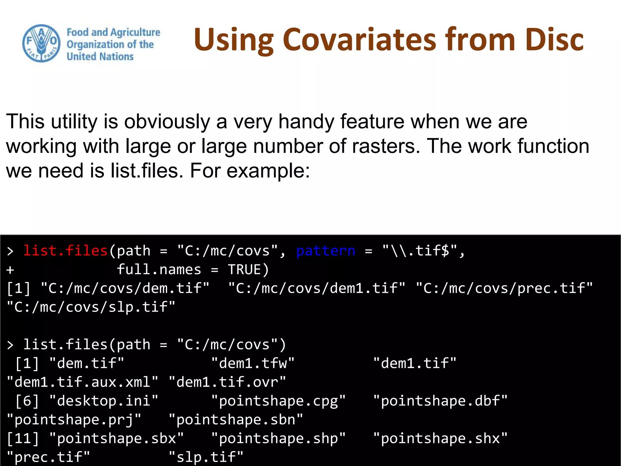 Using Covariates from Disc
> list.files(path = "C:/mc/covs", pattern = ".tif$",
+ full.names = TRUE)
[1] "C:/mc/covs/dem.tif" "C:/mc/covs/dem1.tif" "C:/mc/covs/prec.tif"
"C:/mc/covs/slp.tif"
> list.files(path = "C:/mc/covs")
[1] "dem.tif" "dem1.tfw" "dem1.tif"
"dem1.tif.aux.xml" "dem1.tif.ovr"
[6] "desktop.ini" "pointshape.cpg" "pointshape.dbf"
"pointshape.prj" "pointshape.sbn"
[11] "pointshape.sbx" "pointshape.shp" "pointshape.shx"
"prec.tif" "slp.tif"
This utility is obviously a very handy feature when we are
working with large or large number of rasters. The work function
we need is list.files. For example:
 
