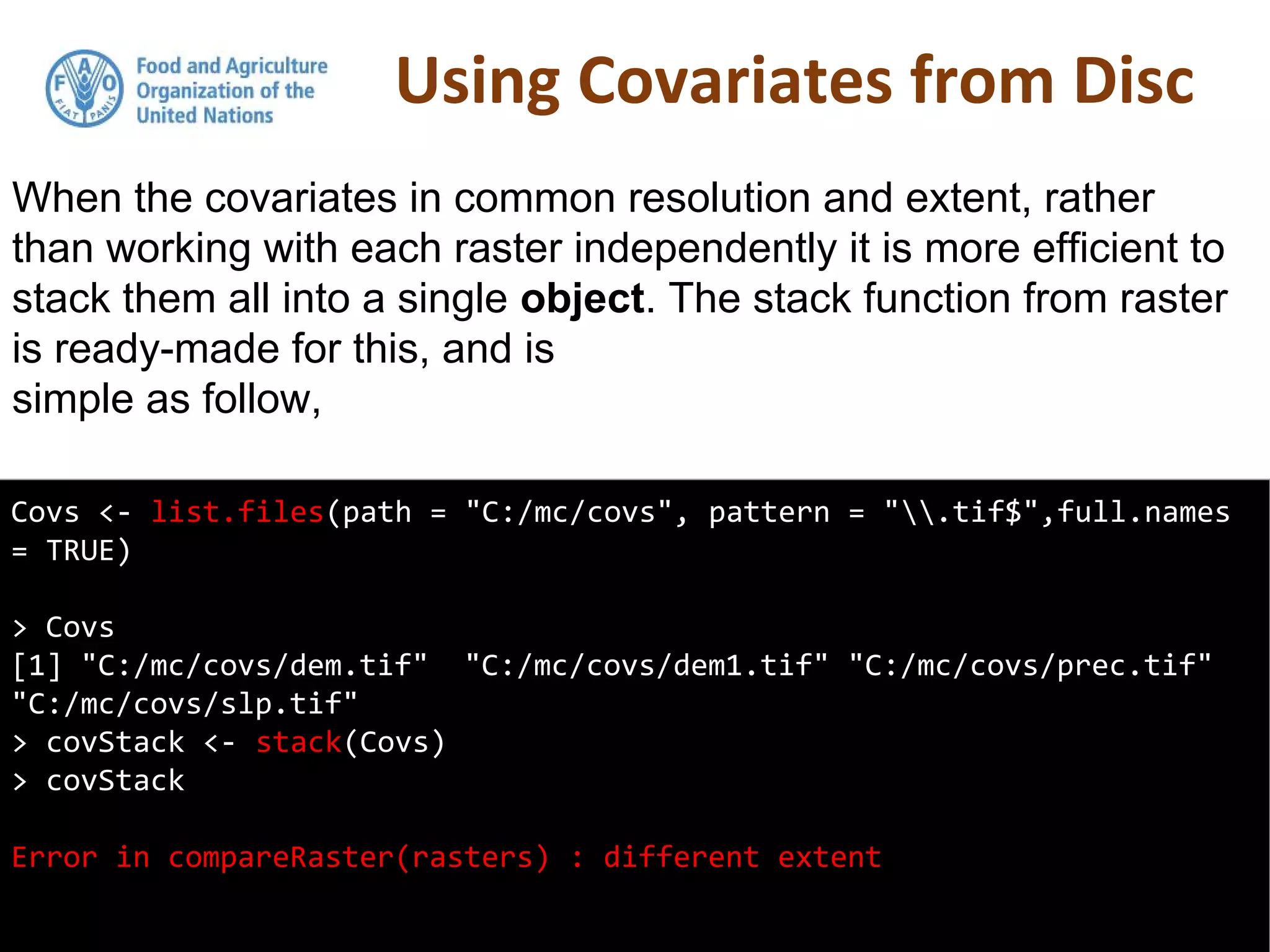 Using Covariates from Disc
Covs <- list.files(path = "C:/mc/covs", pattern = ".tif$",full.names
= TRUE)
> Covs
[1] "C:/mc/covs/dem.tif" "C:/mc/covs/dem1.tif" "C:/mc/covs/prec.tif"
"C:/mc/covs/slp.tif"
> covStack <- stack(Covs)
> covStack
Error in compareRaster(rasters) : different extent
When the covariates in common resolution and extent, rather
than working with each raster independently it is more efficient to
stack them all into a single object. The stack function from raster
is ready-made for this, and is
simple as follow,
 