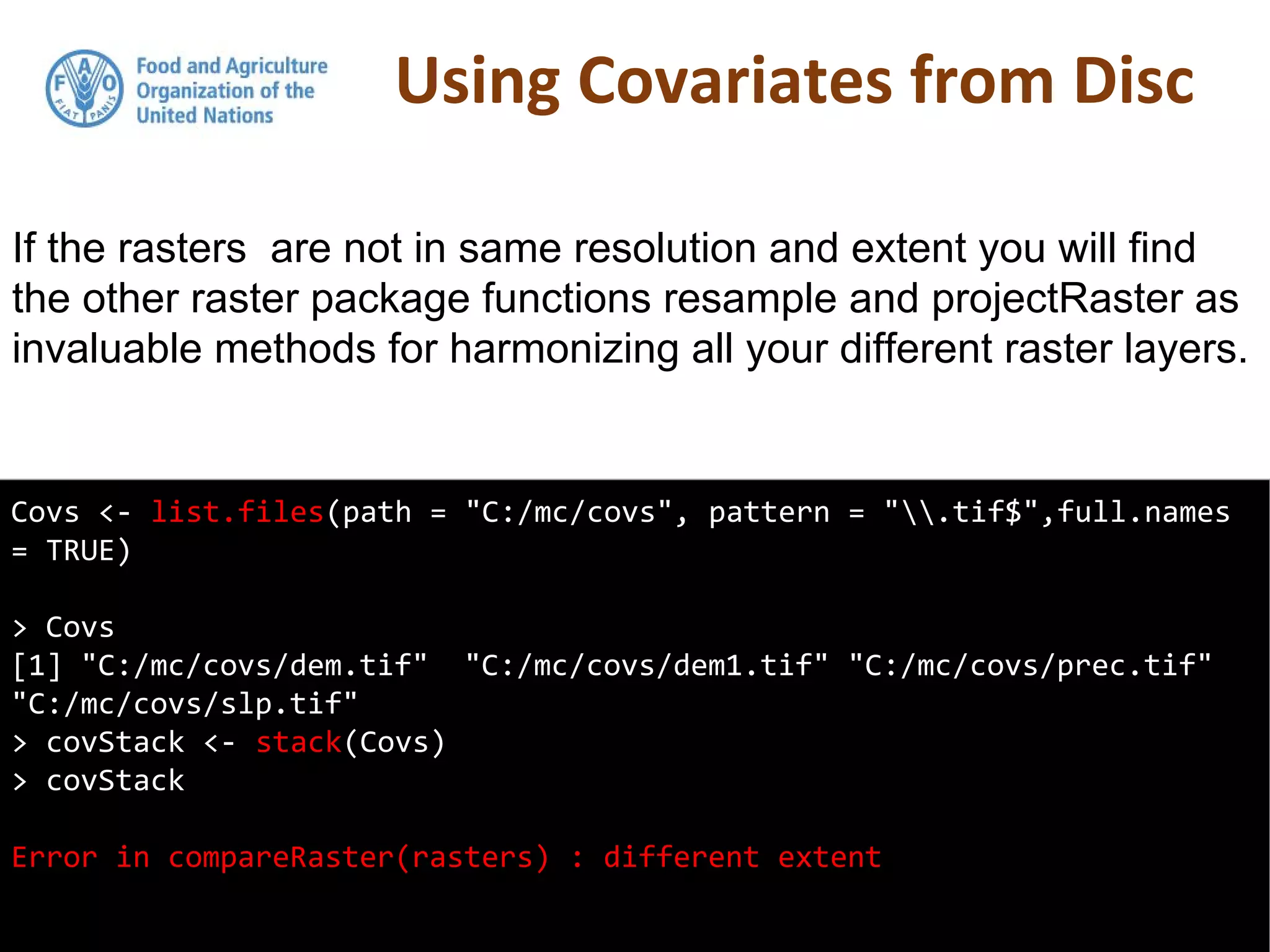 Using Covariates from Disc
Covs <- list.files(path = "C:/mc/covs", pattern = ".tif$",full.names
= TRUE)
> Covs
[1] "C:/mc/covs/dem.tif" "C:/mc/covs/dem1.tif" "C:/mc/covs/prec.tif"
"C:/mc/covs/slp.tif"
> covStack <- stack(Covs)
> covStack
Error in compareRaster(rasters) : different extent
If the rasters are not in same resolution and extent you will find
the other raster package functions resample and projectRaster as
invaluable methods for harmonizing all your different raster layers.
 