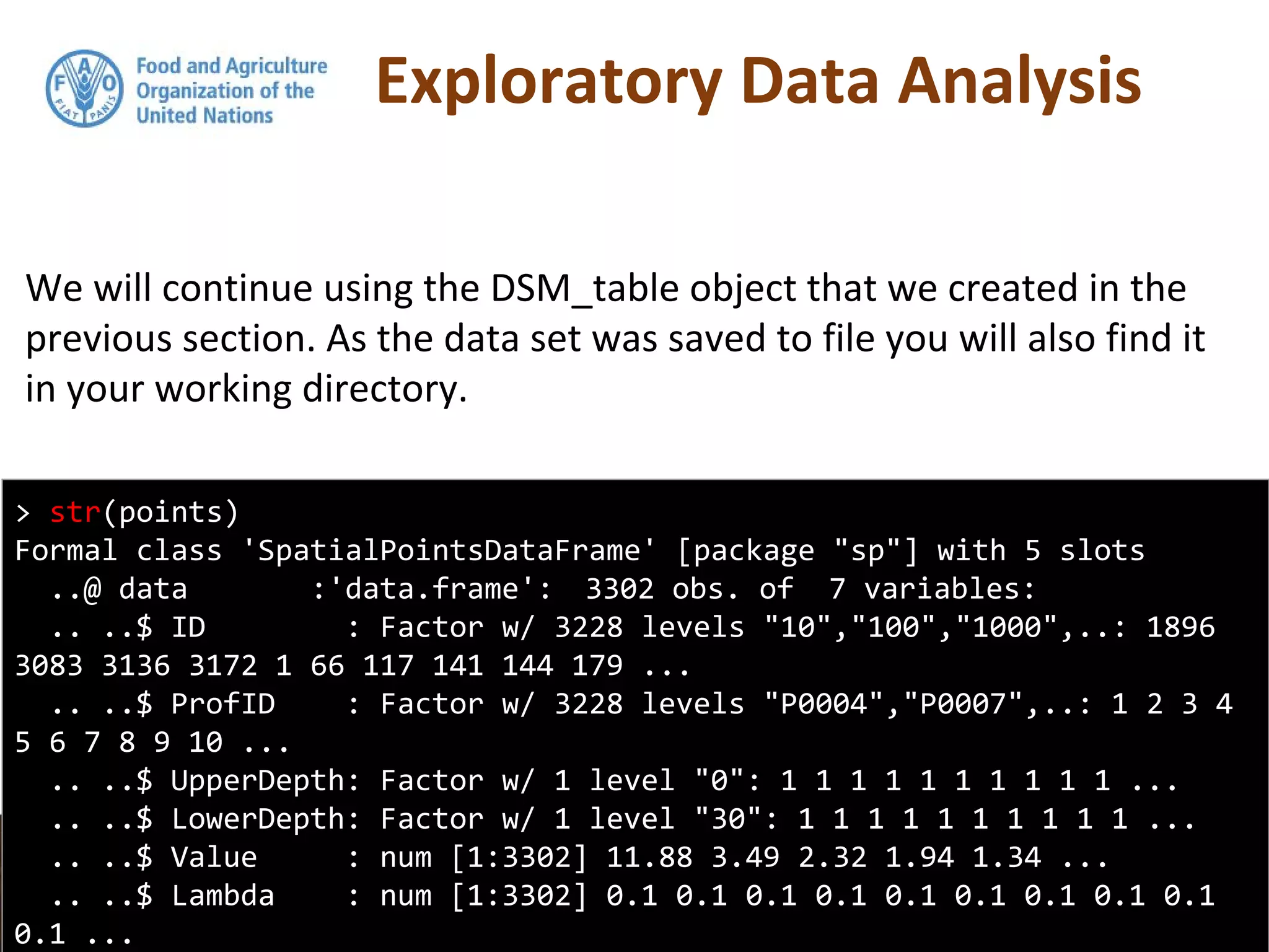 Exploratory Data Analysis
We will continue using the DSM_table object that we created in the
previous section. As the data set was saved to file you will also find it
in your working directory.
> str(points)
Formal class 'SpatialPointsDataFrame' [package "sp"] with 5 slots
..@ data :'data.frame': 3302 obs. of 7 variables:
.. ..$ ID : Factor w/ 3228 levels "10","100","1000",..: 1896
3083 3136 3172 1 66 117 141 144 179 ...
.. ..$ ProfID : Factor w/ 3228 levels "P0004","P0007",..: 1 2 3 4
5 6 7 8 9 10 ...
.. ..$ UpperDepth: Factor w/ 1 level "0": 1 1 1 1 1 1 1 1 1 1 ...
.. ..$ LowerDepth: Factor w/ 1 level "30": 1 1 1 1 1 1 1 1 1 1 ...
.. ..$ Value : num [1:3302] 11.88 3.49 2.32 1.94 1.34 ...
.. ..$ Lambda : num [1:3302] 0.1 0.1 0.1 0.1 0.1 0.1 0.1 0.1 0.1
0.1 ...
 