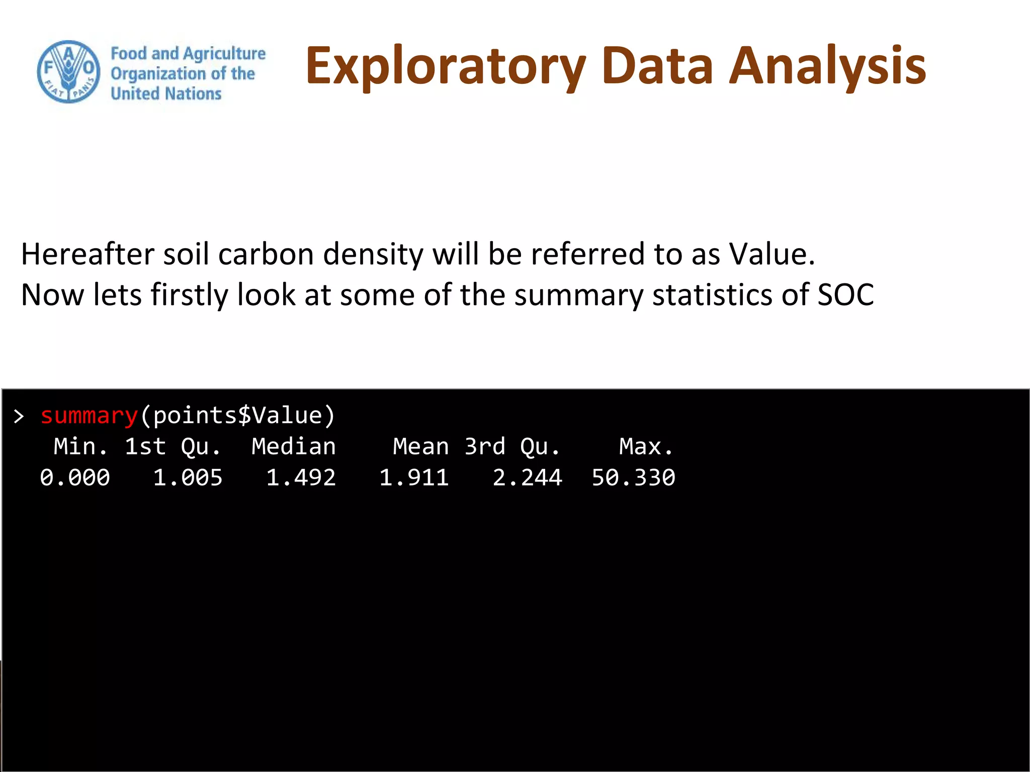 Exploratory Data Analysis
Hereafter soil carbon density will be referred to as Value.
Now lets firstly look at some of the summary statistics of SOC
> summary(points$Value)
Min. 1st Qu. Median Mean 3rd Qu. Max.
0.000 1.005 1.492 1.911 2.244 50.330
 