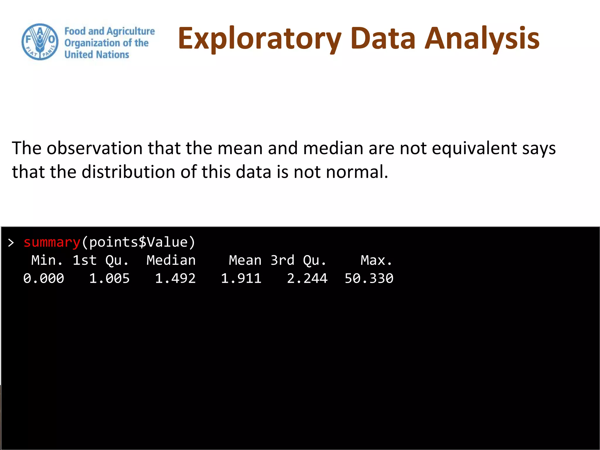 Exploratory Data Analysis
The observation that the mean and median are not equivalent says
that the distribution of this data is not normal.
> summary(points$Value)
Min. 1st Qu. Median Mean 3rd Qu. Max.
0.000 1.005 1.492 1.911 2.244 50.330
 
