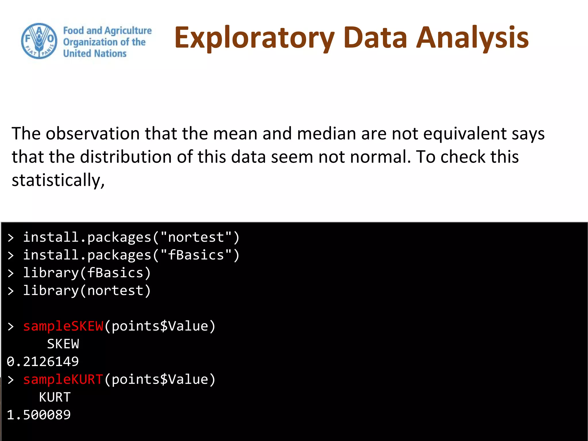 Exploratory Data Analysis
The observation that the mean and median are not equivalent says
that the distribution of this data seem not normal. To check this
statistically,
> install.packages("nortest")
> install.packages("fBasics")
> library(fBasics)
> library(nortest)
> sampleSKEW(points$Value)
SKEW
0.2126149
> sampleKURT(points$Value)
KURT
1.500089
 