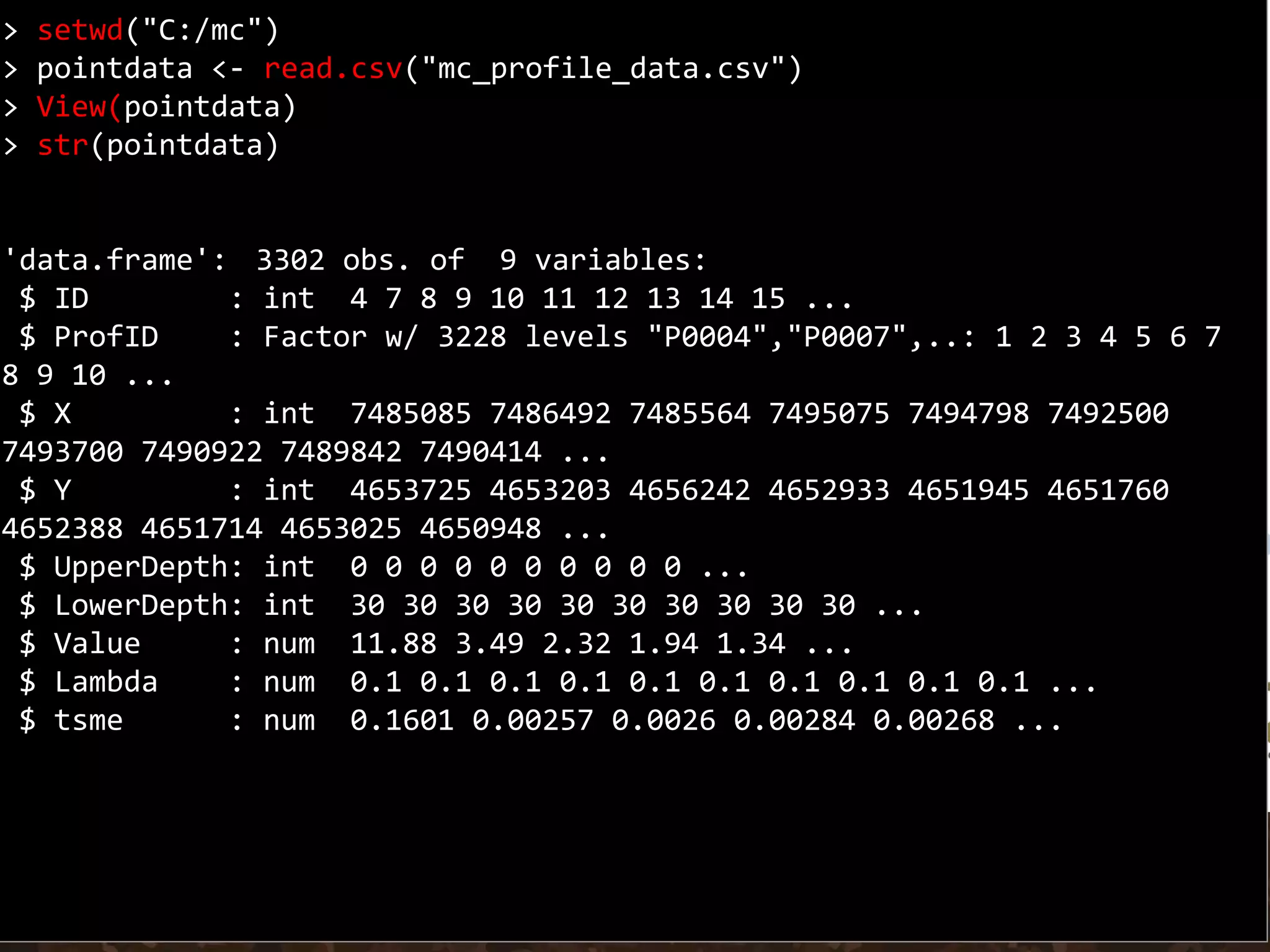 > setwd("C:/mc")
> pointdata <- read.csv("mc_profile_data.csv")
> View(pointdata)
> str(pointdata)
'data.frame': 3302 obs. of 9 variables:
$ ID : int 4 7 8 9 10 11 12 13 14 15 ...
$ ProfID : Factor w/ 3228 levels "P0004","P0007",..: 1 2 3 4 5 6 7
8 9 10 ...
$ X : int 7485085 7486492 7485564 7495075 7494798 7492500
7493700 7490922 7489842 7490414 ...
$ Y : int 4653725 4653203 4656242 4652933 4651945 4651760
4652388 4651714 4653025 4650948 ...
$ UpperDepth: int 0 0 0 0 0 0 0 0 0 0 ...
$ LowerDepth: int 30 30 30 30 30 30 30 30 30 30 ...
$ Value : num 11.88 3.49 2.32 1.94 1.34 ...
$ Lambda : num 0.1 0.1 0.1 0.1 0.1 0.1 0.1 0.1 0.1 0.1 ...
$ tsme : num 0.1601 0.00257 0.0026 0.00284 0.00268 ...
 