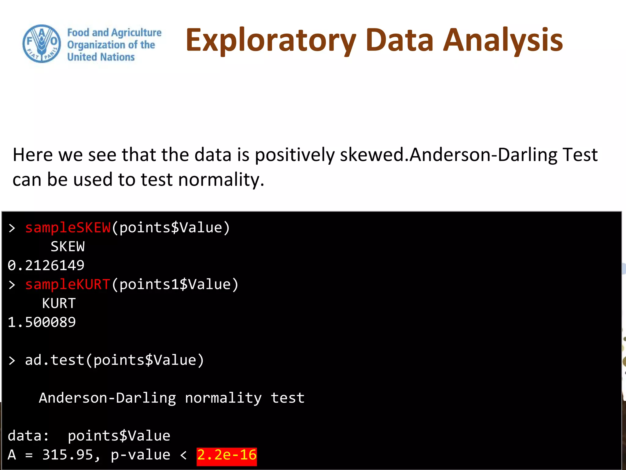 Exploratory Data Analysis
Here we see that the data is positively skewed.Anderson-Darling Test
can be used to test normality.
> sampleSKEW(points$Value)
SKEW
0.2126149
> sampleKURT(points1$Value)
KURT
1.500089
> ad.test(points$Value)
Anderson-Darling normality test
data: points$Value
A = 315.95, p-value < 2.2e-16
 