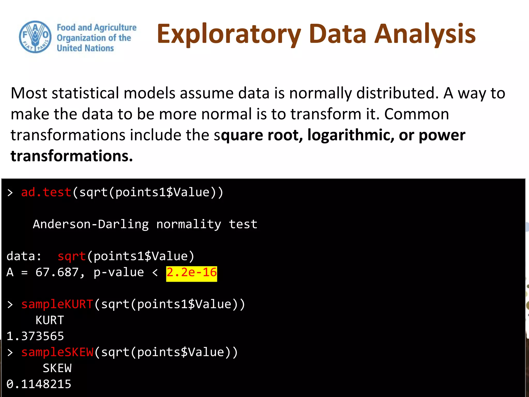 Exploratory Data Analysis
Most statistical models assume data is normally distributed. A way to
make the data to be more normal is to transform it. Common
transformations include the square root, logarithmic, or power
transformations.
> ad.test(sqrt(points1$Value))
Anderson-Darling normality test
data: sqrt(points1$Value)
A = 67.687, p-value < 2.2e-16
> sampleKURT(sqrt(points1$Value))
KURT
1.373565
> sampleSKEW(sqrt(points$Value))
SKEW
0.1148215
 