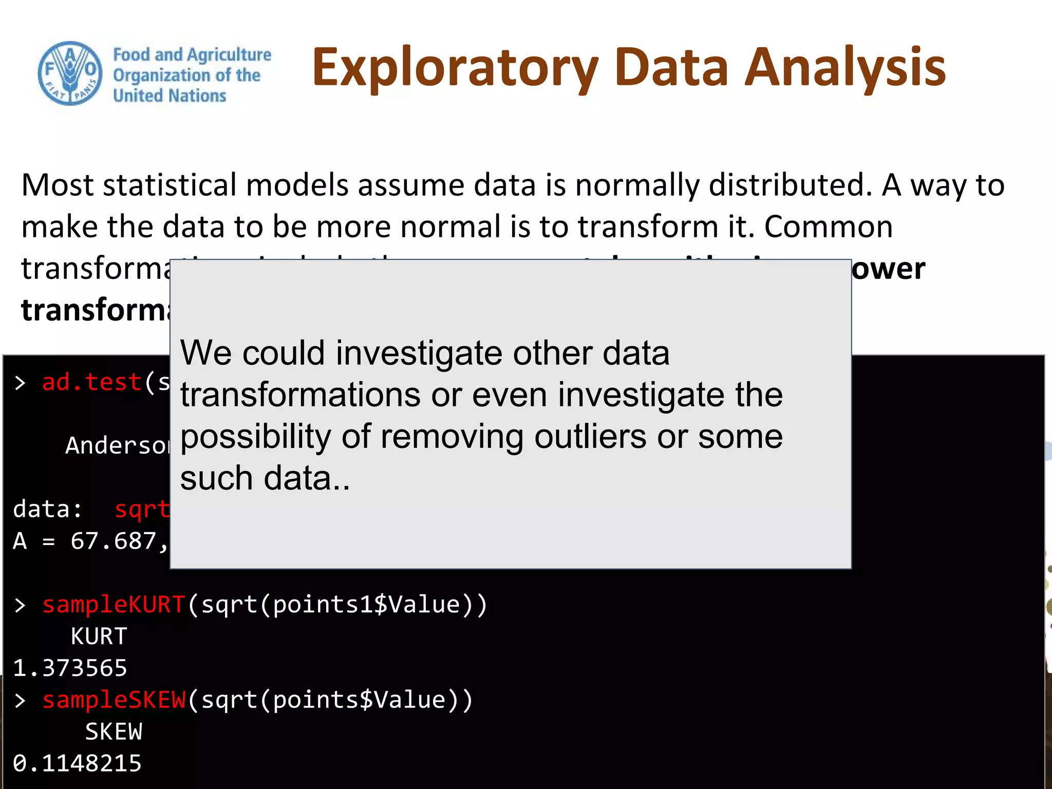 Exploratory Data Analysis
Most statistical models assume data is normally distributed. A way to
make the data to be more normal is to transform it. Common
transformations include the square root, logarithmic, or power
transformations.
> ad.test(sqrt(points1$Value))
Anderson-Darling normality test
data: sqrt(points1$Value)
A = 67.687, p-value < 2.2e-16
> sampleKURT(sqrt(points1$Value))
KURT
1.373565
> sampleSKEW(sqrt(points$Value))
SKEW
0.1148215
We could investigate other data
transformations or even investigate the
possibility of removing outliers or some
such data..
 