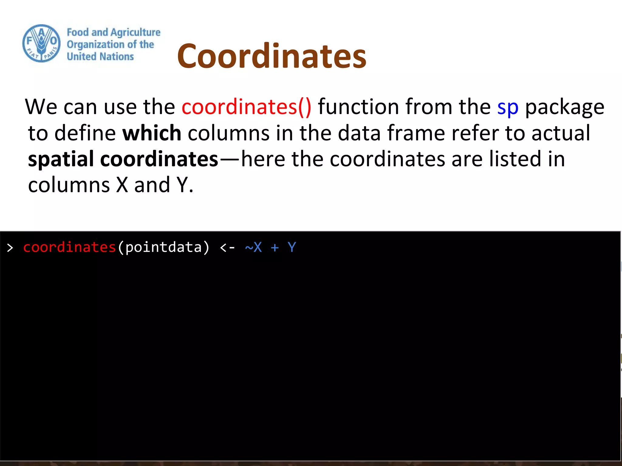Coordinates
We can use the coordinates() function from the sp package
to define which columns in the data frame refer to actual
spatial coordinates—here the coordinates are listed in
columns X and Y.
> coordinates(pointdata) <- ~X + Y
 