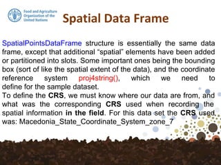 Spatial Data Frame
SpatialPointsDataFrame structure is essentially the same data
frame, except that additional “spatial” elements have been added
or partitioned into slots. Some important ones being the bounding
box (sort of like the spatial extent of the data), and the coordinate
reference system proj4string(), which we need to
define for the sample dataset.
To define the CRS, we must know where our data are from, and
what was the corresponding CRS used when recording the
spatial information in the field. For this data set the CRS used
was: Macedonia_State_Coordinate_System_zone_7
 
