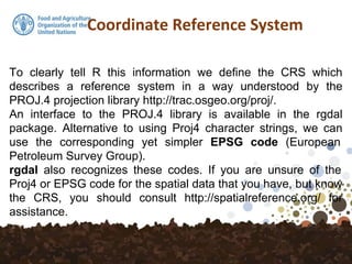 Coordinate Reference System
To clearly tell R this information we define the CRS which
describes a reference system in a way understood by the
PROJ.4 projection library http://trac.osgeo.org/proj/.
An interface to the PROJ.4 library is available in the rgdal
package. Alternative to using Proj4 character strings, we can
use the corresponding yet simpler EPSG code (European
Petroleum Survey Group).
rgdal also recognizes these codes. If you are unsure of the
Proj4 or EPSG code for the spatial data that you have, but know
the CRS, you should consult http://spatialreference.org/ for
assistance.
 