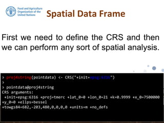 Spatial Data Frame
> proj4string(pointdata) <- CRS("+init=epsg:6316")
>
> pointdata@proj4string
CRS arguments:
+init=epsg:6316 +proj=tmerc +lat_0=0 +lon_0=21 +k=0.9999 +x_0=7500000
+y_0=0 +ellps=bessel
+towgs84=682,-203,480,0,0,0,0 +units=m +no_defs
First we need to define the CRS and then
we can perform any sort of spatial analysis.
 