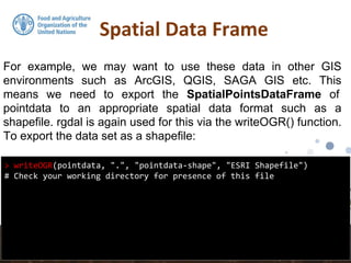 Spatial Data Frame
> writeOGR(pointdata, ".", "pointdata-shape", "ESRI Shapefile")
# Check your working directory for presence of this file
For example, we may want to use these data in other GIS
environments such as ArcGIS, QGIS, SAGA GIS etc. This
means we need to export the SpatialPointsDataFrame of
pointdata to an appropriate spatial data format such as a
shapefile. rgdal is again used for this via the writeOGR() function.
To export the data set as a shapefile:
 