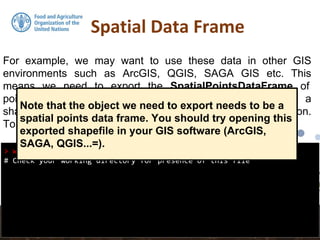 Spatial Data Frame
> writeOGR(pointdata, ".", "pointdata-shape", "ESRI Shapefile")
# Check your working directory for presence of this file
For example, we may want to use these data in other GIS
environments such as ArcGIS, QGIS, SAGA GIS etc. This
means we need to export the SpatialPointsDataFrame of
pointdata to an appropriate spatial data format such as a
shapefile. rgdal is again used for this via the writeOGR() function.
To export the data set as a shapefile:
Note that the object we need to export needs to be a
spatial points data frame. You should try opening this
exported shapefile in your GIS software (ArcGIS,
SAGA, QGIS...=).
 