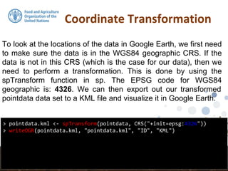 Coordinate Transformation
> pointdata.kml <- spTransform(pointdata, CRS("+init=epsg:4326"))
> writeOGR(pointdata.kml, "pointdata.kml", "ID", "KML")
To look at the locations of the data in Google Earth, we first need
to make sure the data is in the WGS84 geographic CRS. If the
data is not in this CRS (which is the case for our data), then we
need to perform a transformation. This is done by using the
spTransform function in sp. The EPSG code for WGS84
geographic is: 4326. We can then export out our transformed
pointdata data set to a KML file and visualize it in Google Earth.
 