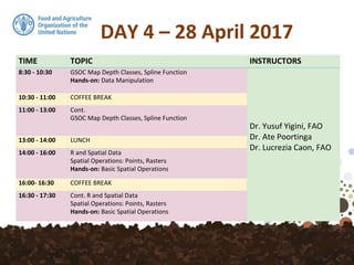 DAY 4 – 28 April 2017
TIME TOPIC INSTRUCTORS
8:30 - 10:30 GSOC Map Depth Classes, Spline Function
Hands-on: Data Manipulation
Dr. Yusuf Yigini, FAO
Dr. Ate Poortinga
Dr. Lucrezia Caon, FAO
10:30 - 11:00 COFFEE BREAK
11:00 - 13:00 Cont.
GSOC Map Depth Classes, Spline Function
13:00 - 14:00 LUNCH
14:00 - 16:00 R and Spatial Data
Spatial Operations: Points, Rasters
Hands-on: Basic Spatial Operations
16:00- 16:30 COFFEE BREAK
16:30 - 17:30 Cont. R and Spatial Data
Spatial Operations: Points, Rasters
Hands-on: Basic Spatial Operations
 