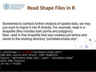 Sometimes to conduct further analysis of spatial data, we may
just want to import it into R directly. For example, read in a
shapefile (this includes both points and polygons).
Now read in that shapefile that was created just before and
saved to the working directory “pointdata-shape.shp”:
Read Shape Files in R
> pointshape <- readOGR("pointdata-shape.shp")
OGR data source with driver: ESRI Shapefile
Source: "pointdata-shape.shp", layer: "pointdata-shape"
with 3302 features
It has 7 fields
 