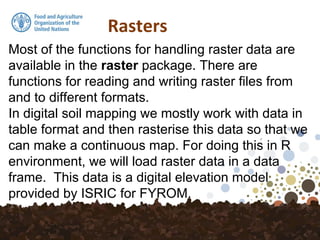 Rasters
Most of the functions for handling raster data are
available in the raster package. There are
functions for reading and writing raster files from
and to different formats.
In digital soil mapping we mostly work with data in
table format and then rasterise this data so that we
can make a continuous map. For doing this in R
environment, we will load raster data in a data
frame. This data is a digital elevation model
provided by ISRIC for FYROM.
 