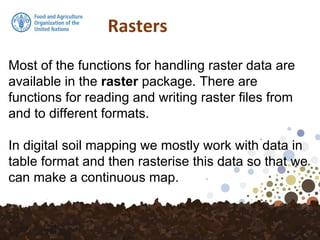 Rasters
Most of the functions for handling raster data are
available in the raster package. There are
functions for reading and writing raster files from
and to different formats.
In digital soil mapping we mostly work with data in
table format and then rasterise this data so that we
can make a continuous map.
 