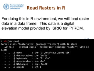 For doing this in R environment, we will load raster
data in a data frame. This data is a digital
elevation model provided by ISRIC for FYROM.
Read Rasters in R
> str(mac.dem)
Formal class 'RasterLayer' [package "raster"] with 12 slots
..@ file :Formal class '.RasterFile' [package "raster"] with 13
slots
.. .. ..@ name : chr "C:mccovsdem1.tif"
.. .. ..@ datanotation: chr "INT2S"
.. .. ..@ byteorder : chr "little"
.. .. ..@ nodatavalue : num -Inf
.. .. ..@ NAchanged : logi FALSE
.. .. ..@ nbands : int 1
 