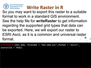 So you may want to export this raster to a suitable
format to work in a standard GIS environment.
See the help file for writeRaster to get information
regarding the supported grid types that data can
be exported. Here, we will export our raster to
ESRI Ascii, as it is a common and universal raster
format.
Write Raster in R
writeRaster(mac.dem, filename = "mac-dem.asc",format = "ascii",
overwrite = TRUE)
 