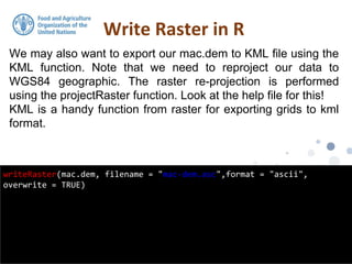 We may also want to export our mac.dem to KML file using the
KML function. Note that we need to reproject our data to
WGS84 geographic. The raster re-projection is performed
using the projectRaster function. Look at the help file for this!
KML is a handy function from raster for exporting grids to kml
format.
Write Raster in R
writeRaster(mac.dem, filename = "mac-dem.asc",format = "ascii",
overwrite = TRUE)
 