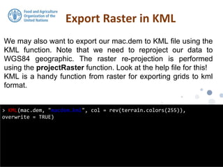 We may also want to export our mac.dem to KML file using the
KML function. Note that we need to reproject our data to
WGS84 geographic. The raster re-projection is performed
using the projectRaster function. Look at the help file for this!
KML is a handy function from raster for exporting grids to kml
format.
Export Raster in KML
> KML(mac.dem, "macdem.kml", col = rev(terrain.colors(255)),
overwrite = TRUE)
 
