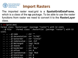 The imported raster read.grid is a SpatialGridDataFrame,
which is a class of the sp package. To be able to use the raster
functions from raster we need to convert it to the RasterLayer
class.
Import Rasters
> str(grid.dem)
Formal class 'RasterLayer' [package "raster"] with 12 slots
..@ file :Formal class '.RasterFile' [package "raster"] with 13
slots
.. .. ..@ name : chr ""
.. .. ..@ datanotation: chr "FLT4S"
.. .. ..@ byteorder : chr "little"
.. .. ..@ nodatavalue : num -Inf
.. .. ..@ NAchanged : logi FALSE
.. .. ..@ nbands : int 1
.. .. ..@ bandorder : chr "BIL"
.. .. ..@ offset : int 0
.. .. ..@ toptobottom : logi TRUE
.. .. ..@ blockrows : int 0
 