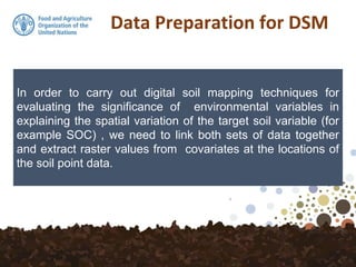 Data Preparation for DSM
In order to carry out digital soil mapping techniques for
evaluating the significance of environmental variables in
explaining the spatial variation of the target soil variable (for
example SOC) , we need to link both sets of data together
and extract raster values from covariates at the locations of
the soil point data.
 