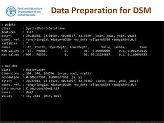 Data Preparation for DSM
> points
class : SpatialPointsDataFrame
features : 3302
extent : 20.46948, 23.01584, 40.88197, 42.3589 (xmin, xmax, ymin, ymax)
coord. ref. : +proj=longlat +datum=WGS84 +no_defs +ellps=WGS84 +towgs84=0,0,0
variables : 7
names : ID, ProfID, UpperDepth, LowerDepth, Value, Lambda, tsme
min values : 10, P0004, 0, 30, 0.00000000, 0.1, 0.002250115
max values : 999, P6539, 0, 30, 50.33234687, 0.1, 0.160096433
> mac.dem
class : RasterLayer
dimensions : 304, 344, 104576 (nrow, ncol, ncell)
resolution : 0.008327968, 0.008327968 (x, y)
extent : 20.27042, 23.13524, 40.24997, 42.78167 (xmin, xmax, ymin, ymax)
coord. ref. : +proj=longlat +datum=WGS84 +no_defs +ellps=WGS84 +towgs84=0,0,0
data source : C:mccovsdem1.tif
names : dem1
values : 16, 2684 (min, max)
 